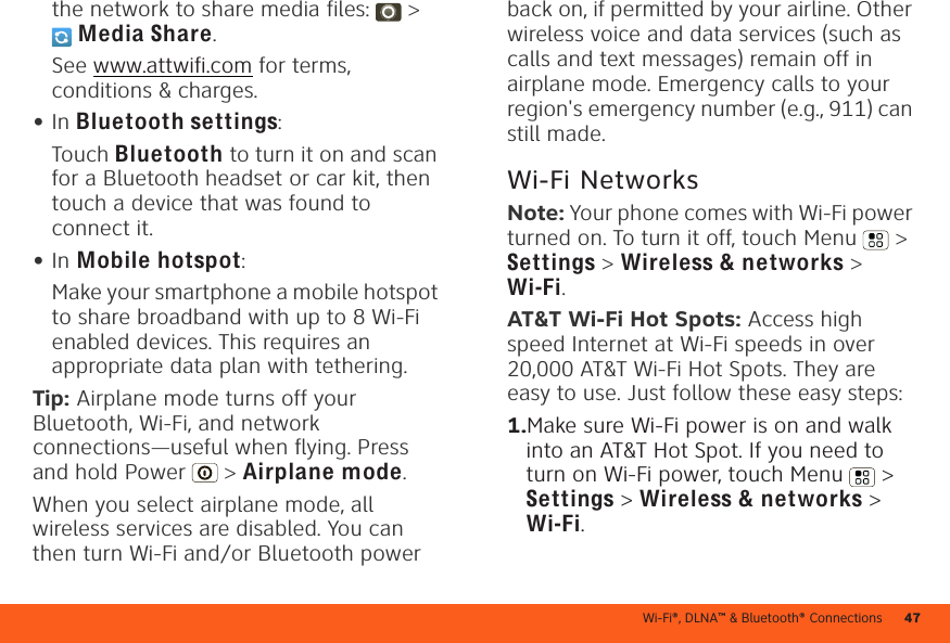 Wi-Fi®, DLNA™ &amp; Bluetooth® Connections 47the network to share media files:   &gt; Media Share.See www.attwifi.com for terms, conditions &amp; charges.•In Bluetooth settings:Touch Bluetooth to turn it on and scan for a Bluetooth headset or car kit, then touch a device that was found to connect it.•In Mobile hotspot:Make your smartphone a mobile hotspot to share broadband with up to 8 Wi-Fi enabled devices. This requires an appropriate data plan with tethering.Tip: Airplane mode turns off your Bluetooth, Wi-Fi, and network connections—useful when flying. Press and hold Power  &gt; Airplane mode.When you select airplane mode, all wireless services are disabled. You can then turn Wi-Fi and/or Bluetooth power back on, if permitted by your airline. Other wireless voice and data services (such as calls and text messages) remain off in airplane mode. Emergency calls to your region&apos;s emergency number (e.g., 911) can still made.Wi-Fi NetworksNote: Your phone comes with Wi-Fi power turned on. To turn it off, touch Menu  &gt; Settings &gt; Wireless &amp; networks &gt; Wi-Fi.AT&amp;T Wi-Fi Hot Spots: Access high speed Internet at Wi-Fi speeds in over 20,000 AT&amp;T Wi-Fi Hot Spots. They are easy to use. Just follow these easy steps:  1.Make sure Wi-Fi power is on and walk into an AT&amp;T Hot Spot. If you need to turn on Wi-Fi power, touch Menu  &gt; Settings &gt; Wireless &amp; networks &gt; Wi-Fi.