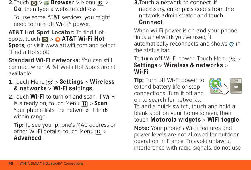 Wi-Fi®, DLNA™ &amp; Bluetooth® Connections482.Touch &gt;  Browser &gt; Menu  &gt; Go, then type a website address.To use some AT&amp;T services, you might need to turn off Wi-Fi® power.AT&amp;T Hot Spot Locator: To find Hot Spots, touch &gt; AT&amp;T Wi-Fi Hot Spots, or visit www.attwifi.com and select “Find a Hotspot.”Standard Wi-Fi networks: You can still connect when AT&amp;T Wi-Fi Hot Spots aren’t available:  1.Touch Menu  &gt; Settings &gt; Wireless &amp; networks &gt; Wi-Fi settings.2.Touch Wi-Fi to turn on and scan. If Wi-Fi is already on, touch Menu  &gt; Scan. Your phone lists the networks it finds within range.Tip: To see your phone’s MAC address or other Wi-Fi details, touch Menu  &gt; Advanced.3.Touch a network to connect. If necessary, enter pass codes from the network administrator and touch Connect.When Wi-Fi power is on and your phone finds a network you’ve used, it automatically reconnects and shows   in the status bar.To turn off Wi-Fi power: Touch Menu  &gt; Settings &gt; Wireless &amp; networks &gt; Wi-Fi.Tip: Turn off Wi-Fi power to extend battery life or stop connections. Turn it off and on to search for networks. To add a quick switch, touch and hold a blank spot on your home screen, then touch Motorola widgets &gt; WiFi toggle.Note: Your phone&apos;s Wi-Fi features and power levels are not allowed for outdoor operation in France. To avoid unlawful interference with radio signals, do not use 