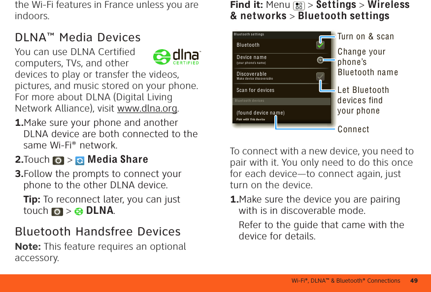 Wi-Fi®, DLNA™ &amp; Bluetooth® Connections 49the Wi-Fi features in France unless you are indoors.DLNA™ Media DevicesYou can use DLNA Certified computers, TVs, and other devices to play or transfer the videos, pictures, and music stored on your phone. For more about DLNA (Digital Living Network Alliance), visit www.dlna.org.  1.Make sure your phone and another DLNA device are both connected to the same Wi-Fi® network.2.Touch  &gt;  Media Share3.Follow the prompts to connect your phone to the other DLNA device.Tip: To reconnect later, you can just touch  &gt;  DLNA.Bluetooth Handsfree DevicesNote: This feature requires an optional accessory.Find it: Menu  &gt; Settings &gt; Wireless &amp; networks &gt; Bluetooth settingsTo connect with a new device, you need to pair with it. You only need to do this once for each device—to connect again, just turn on the device.  1.Make sure the device you are pairing with is in discoverable mode.Refer to the guide that came with the device for details.Blu et oo t h d evi cesBlu et oo t h se tti ngs(yo ur pho ne’s nam e)Device n a mePair w ith th is d evice(found devic e na m e)Make d evice disco ve ra bleDiscoverableScan for d evicesBluetoothPaPaPaPaPaPaPaPaPaPaPaPaPaPaPaPaPairiririririririririririririririrwwwwwwwwwwwwww wititititititititititititititititithhhhhhhhhhhhhhhh thththththththththththththththththisisisisisisisisisisisisisisisisisddddddddddddddd d deveveveveveveveveveveveveveveveviciciciciciciciciciciciciciciciciceeeeeeeeeeeeeeeeTurn on &amp; scanChange your phone’s Bluetooth nameConnectLet Bluetooth devices find your phone