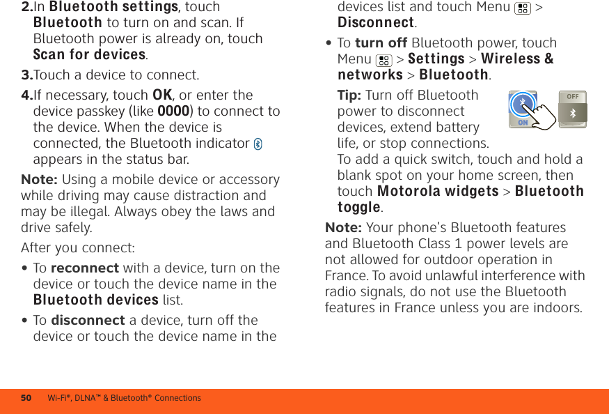 Wi-Fi®, DLNA™ &amp; Bluetooth® Connections502.In Bluetooth settings, touch Bluetooth to turn on and scan. If Bluetooth power is already on, touch Scan for devices.3.Touch a device to connect.4.If necessary, touch OK, or enter the device passkey (like 0000) to connect to the device. When the device is connected, the Bluetooth indicator   appears in the status bar.Note: Using a mobile device or accessory while driving may cause distraction and may be illegal. Always obey the laws and drive safely.After you connect:•To reconnect with a device, turn on the device or touch the device name in the Bluetooth devices list.•To disconnect a device, turn off the device or touch the device name in the devices list and touch Menu  &gt; Disconnect.•To turn off Bluetooth power, touch Menu  &gt; Settings &gt; Wireless &amp; networks &gt; Bluetooth.Tip: Turn off Bluetooth power to disconnect devices, extend battery life, or stop connections. To add a quick switch, touch and hold a blank spot on your home screen, then touch Motorola widgets &gt; Bluetooth toggle.Note: Your phone&apos;s Bluetooth features and Bluetooth Class 1 power levels are not allowed for outdoor operation in France. To avoid unlawful interference with radio signals, do not use the Bluetooth features in France unless you are indoors.