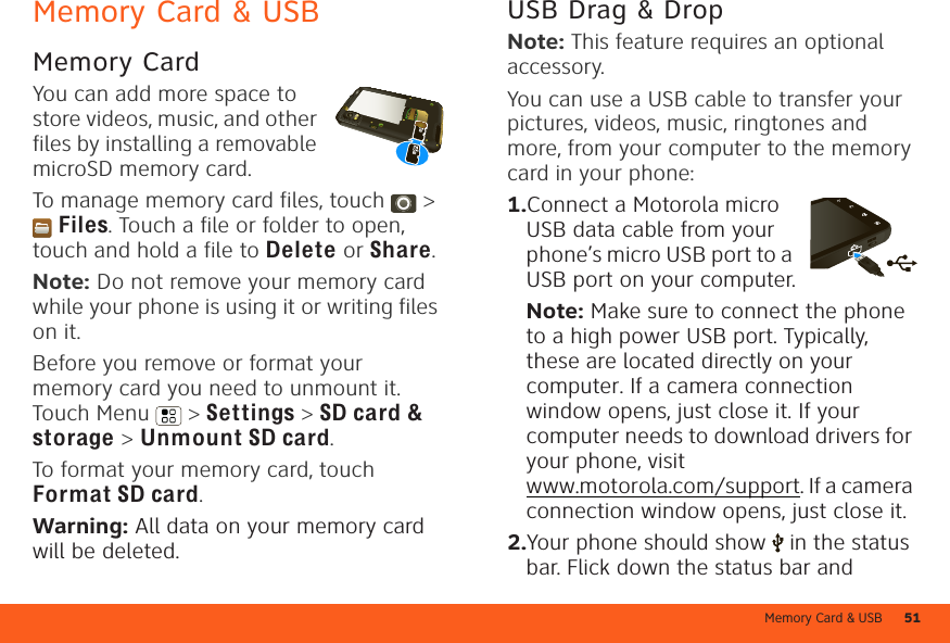 Memory Card &amp; USB 51Memory Card &amp; USBMemory CardYou can add more space to store videos, music, and other files by installing a removable microSD memory card.To manage memory card files, touch  &gt; Files. Touch a file or folder to open, touch and hold a file to Delete or Share.Note: Do not remove your memory card while your phone is using it or writing files on it.Before you remove or format your memory card you need to unmount it. Touch Menu  &gt; Settings &gt; SD card &amp; storage &gt; Unmount SD card.To format your memory card, touch Format SD card.Warning: All data on your memory card will be deleted.USB Drag &amp; DropNote: This feature requires an optional accessory.You can use a USB cable to transfer your pictures, videos, music, ringtones and more, from your computer to the memory card in your phone:  1.Connect a Motorola micro USB data cable from your phone’s micro USB port to a USB port on your computer.Note: Make sure to connect the phone to a high power USB port. Typically, these are located directly on your computer. If a camera connection window opens, just close it. If your computer needs to download drivers for your phone, visit www.motorola.com/support. If a camera connection window opens, just close it.2.Your phone should show   in the status bar. Flick down the status bar and 