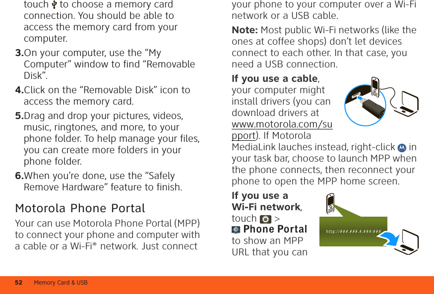 Memory Card &amp; USB52touch  to choose a memory card connection. You should be able to access the memory card from your computer.3.On your computer, use the “My Computer” window to find “Removable Disk”.4.Click on the “Removable Disk” icon to access the memory card.5.Drag and drop your pictures, videos, music, ringtones, and more, to your phone folder. To help manage your files, you can create more folders in your phone folder.6.When you’re done, use the “Safely Remove Hardware” feature to finish.Motorola Phone PortalYour can use Motorola Phone Portal (MPP) to connect your phone and computer with a cable or a Wi-Fi® network. Just connect your phone to your computer over a Wi-Fi network or a USB cable.Note: Most public Wi-Fi networks (like the ones at coffee shops) don’t let devices connect to each other. In that case, you need a USB connection.If you use a cable, your computer might install drivers (you can download drivers at www.motorola.com/support). If Motorola MediaLink lauches instead, right-click   in your task bar, choose to launch MPP when the phone connects, then reconnect your phone to open the MPP home screen.If you use a Wi-Fi network, touch  &gt; Phone Portal to show an MPP URL that you can h t t p: / / # # #.###.#.###:###