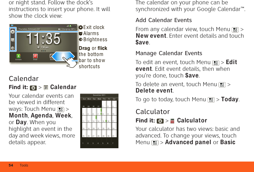 Tools54or night stand. Follow the dock’s instructions to insert your phone. It will show the clock view:CalendarFind it:   &gt;  CalendarYour calendar events can be viewed in different ways: Touch Menu  &gt; Month, Agenda, Week, or Day. When you highlight an event in the day and week views, more details appear.Ch arging (98%)11: 35Th ursd ay, Februa ry 24 Mu sicEm ai lCo ntacts G all eryllyy11:35 Drag or flick the bottom bar to show shortcutsExit clockAlarmsBrightnessSun M on Tue We d ThuSat28 29 30 3 1 1 2 34 5 6 8 9 1011 12 13 15 16 1718 19 2 0 22 23 2425 26 2 7 29 30 311 2 3 5 6 771421284FriDec e mbe r 20 11The calendar on your phone can be synchronized with your Google Calendar™.Add Calendar EventsFrom any calendar view, touch Menu  &gt; New event. Enter event details and touch Save.Manage Calendar EventsTo edit an event, touch Menu  &gt; Edit event. Edit event details, then when you’re done, touch Save.To delete an event, touch Menu  &gt; Delete event.To go to today, touch Menu  &gt; Today.CalculatorFind it:   &gt;  CalculatorYour calculator has two views: basic and advanced. To change your views, touch Menu  &gt; Advanced panel or Basic 