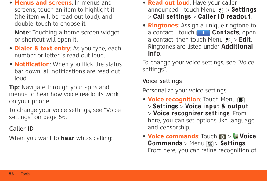 Tools56•Menus and screens: In menus and screens, touch an item to highlight it (the item will be read out loud), and double-touch to choose it.Note: Touching a home screen widget or shortcut will open it.•Dialer &amp; text entry: As you type, each number or letter is read out loud.•Notification: When you flick the status bar down, all notifications are read out loud.Tip: Navigate through your apps and menus to hear how voice readouts work on your phone.To change your voice settings, see “Voice settings” on page 56.Caller IDWhen you want to hear who’s calling:•Read out loud: Have your caller announced—touch Menu  &gt; Settings &gt;Call settings &gt; Caller ID readout.•Ringtones: Assign a unique ringtone to a contact—touch   Contacts, open a contact, then touch Menu  &gt; Edit. Ringtones are listed under Additional info.To change your voice settings, see “Voice settings”.Voice settingsPersonalize your voice settings:•Voice recognition: Touch Menu  &gt;Settings &gt; Voice input &amp; output &gt;Voice recognizer settings. From here, you can set options like language and censorship.•Voice commands: Touch  &gt; Voice Commands &gt; Menu  &gt; Settings. From here, you can refine recognition of 