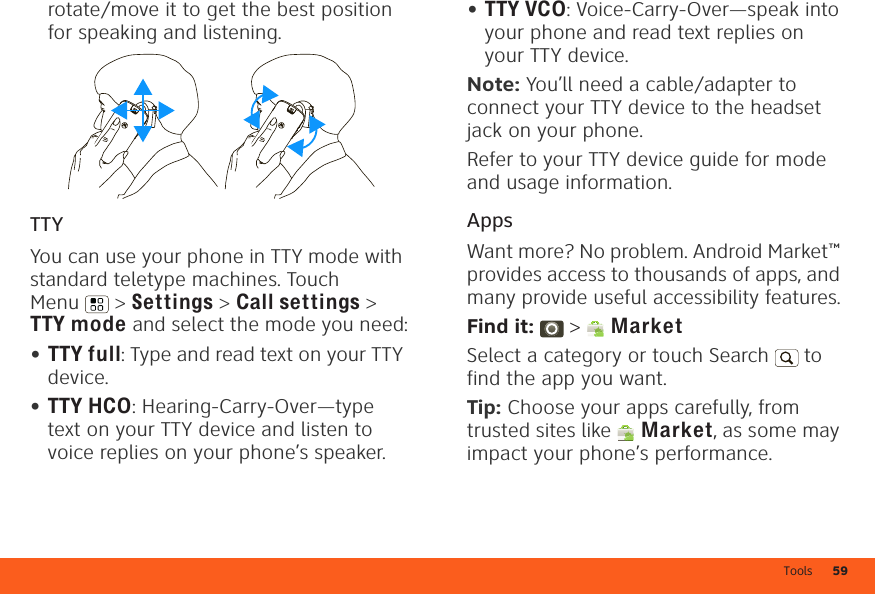 Tools 59rotate/move it to get the best position for speaking and listening.TTYYou can use your phone in TTY mode with standard teletype machines. Touch Menu  &gt; Settings &gt; Call settings &gt; TTY mode and select the mode you need:•TTY full: Type and read text on your TTY device.•TTY HCO: Hearing-Carry-Over—type text on your TTY device and listen to voice replies on your phone’s speaker.•TTY VCO: Voice-Carry-Over—speak into your phone and read text replies on your TTY device.Note: You’ll need a cable/adapter to connect your TTY device to the headset jack on your phone.Refer to your TTY device guide for mode and usage information.AppsWant more? No problem. Android Market™ provides access to thousands of apps, and many provide useful accessibility features.Find it:  &gt;  MarketSelect a category or touch Search   to find the app you want.Tip: Choose your apps carefully, from trusted sites like  Market, as some may impact your phone’s performance.