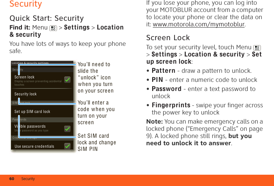 Security60SecurityQuick Start: SecurityFind it: Menu  &gt; Settings &gt; Location &amp; securityYou have lots of ways to keep your phone safe.SecurityDisplay a screen p reventing accidental touchesSet up SIM card lockScreen lockLoc a t i o n &amp; secu r i t y se t tingsSI M card lockSecurity lockPasswordsCred e n tial st orageShow p asswor d as yo u typeVisible passwordsUse secure credentialsSet SIM card lock and change SIM PINYou’ll ne ed to slide the “unlock ” icon when you turn on your scre enYou’ll enter a code w hen you turn on your screenIf you lose your phone, you can log into your MOTOBLUR account from a computer to locate your phone or clear the data on it: www.motorola.com/mymotoblur.Screen LockTo set your security level, touch Menu  &gt; Settings &gt; Location &amp; security &gt; Set up screen lock:•Pattern - draw a pattern to unlock.•PIN - enter a numeric code to unlock•Password - enter a text password to unlock•Fingerprints - swipe your finger across the power key to unlockNote: You can make emergency calls on a locked phone (“Emergency Calls” on page 9). A locked phone still rings, but you need to unlock it to answer.