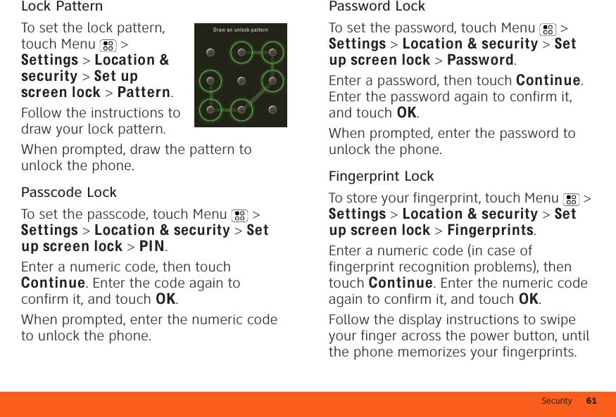 Security 61Lock PatternTo set the lock pattern, touch Menu  &gt; Settings &gt; Location &amp; security &gt; Set up screen lock &gt; Pattern. Follow the instructions to draw your lock pattern.When prompted, draw the pattern to unlock the phone.Passcode LockTo set the passcode, touch Menu  &gt; Settings &gt; Location &amp; security &gt; Set up screen lock &gt; PIN.Enter a numeric code, then touch Continue. Enter the code again to confirm it, and touch OK.When prompted, enter the numeric code to unlock the phone.Dr aw a n unlock pa tternPassword LockTo set the password, touch Menu  &gt; Settings &gt; Location &amp; security &gt; Set up screen lock &gt; Password.Enter a password, then touch Continue. Enter the password again to confirm it, and touch OK.When prompted, enter the password to unlock the phone.Fingerprint LockTo store your fingerprint, touch Menu  &gt; Settings &gt; Location &amp; security &gt; Set up screen lock &gt; Fingerprints.Enter a numeric code (in case of fingerprint recognition problems), then touch Continue. Enter the numeric code again to confirm it, and touch OK.Follow the display instructions to swipe your finger across the power button, until the phone memorizes your fingerprints.