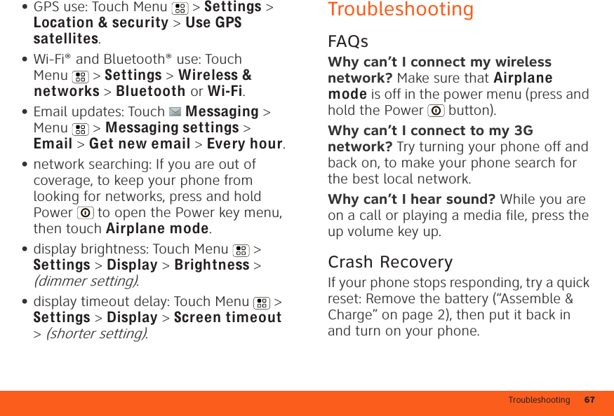 Troubleshooting 67•GPS use: Touch Menu  &gt; Settings &gt; Location &amp; security &gt; Use GPS satellites.•Wi-Fi® and Bluetooth® use: Touch Menu  &gt; Settings &gt; Wireless &amp; networks &gt; Bluetooth or Wi-Fi.•Email updates: Touch Messaging &gt; Menu  &gt; Messaging settings &gt; Email &gt; Get new email &gt; Every hour.•network searching: If you are out of coverage, to keep your phone from looking for networks, press and hold Power  to open the Power key menu, then touch Airplane mode.•display brightness: Touch Menu  &gt; Settings &gt; Display &gt; Brightness &gt; (dimmer setting).•display timeout delay: Touch Menu  &gt; Settings &gt; Display &gt; Screen timeout &gt; (shorter setting).TroubleshootingFAQsWhy can’t I connect my wireless network? Make sure that Airplane mode is off in the power menu (press and hold the Power  button).Why can’t I connect to my 3G network? Try turning your phone off and back on, to make your phone search for the best local network.Why can’t I hear sound? While you are on a call or playing a media file, press the up volume key up.Crash RecoveryIf your phone stops responding, try a quick reset: Remove the battery (“Assemble &amp; Charge” on page 2), then put it back in and turn on your phone.