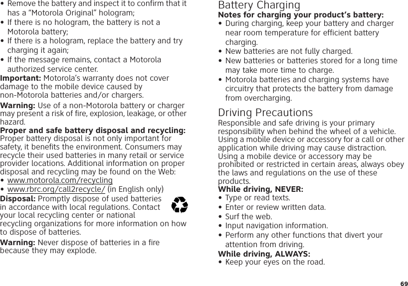 69•Remove the battery and inspect it to confirm that it has a “Motorola Original” hologram;•If there is no hologram, the battery is not a Motorola battery;•If there is a hologram, replace the battery and try charging it again;•If the message remains, contact a Motorola authorized service center.Important: Motorola’s warranty does not cover damage to the mobile device caused by non-Motorola batteries and/or chargers.Warning: Use of a non-Motorola battery or charger may present a risk of fire, explosion, leakage, or other hazard.Proper and safe battery disposal and recycling: Proper battery disposal is not only important for safety, it benefits the environment. Consumers may recycle their used batteries in many retail or service provider locations. Additional information on proper disposal and recycling may be found on the Web:•www.motorola.com/recycling•www.rbrc.org/call2recycle/ (in English only)Disposal: Promptly dispose of used batteries in accordance with local regulations. Contact your local recycling center or national recycling organizations for more information on how to dispose of batteries.Warning: Never dispose of batteries in a fire because they may explode.032375oBattery ChargingBattery Cha rgingNotes for charging your product’s battery:•During charging, keep your battery and charger near room temperature for efficient battery charging.•New batteries are not fully charged.•New batteries or batteries stored for a long time may take more time to charge.•Motorola batteries and charging systems have circuitry that protects the battery from damage from overcharging.Driving PrecautionsResponsible and safe driving is your primary responsibility when behind the wheel of a vehicle. Using a mobile device or accessory for a call or other application while driving may cause distraction. Using a mobile device or accessory may be prohibited or restricted in certain areas, always obey the laws and regulations on the use of these products.While driving, NEVER:•Type or read texts.•Enter or review written data.•Surf the web.•Input navigation information.•Perform any other functions that divert your attention from driving.While driving, ALWAYS:•Keep your eyes on the road.