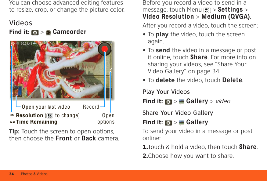 Photos &amp; Videos34You can choose advanced editing features to resize, crop, or change the picture color.VideosFind it:   &gt;  CamcorderTip: Touch the screen to open options, then choose the Front or Back camera.00:24:48HDRecordOpen optionsResolution (      to change)Time RemainingOpen your last videoBefore you record a video to send in a message, touch Menu &gt; Settings &gt; Video Resolution &gt; Medium (QVGA).After you record a video, touch the screen:•To play the video, touch the screen again.•To send the video in a message or post it online, touch Share. For more info on sharing your videos, see “Share Your Video Gallery” on page 34.•To delete the video, touch Delete.Play Your VideosFind it:   &gt;  Gallery &gt; videoShare Your Video GalleryFind it:   &gt;  GalleryTo send your video in a message or post online:  1.Touch &amp; hold a video, then touch Share.2.Choose how you want to share.