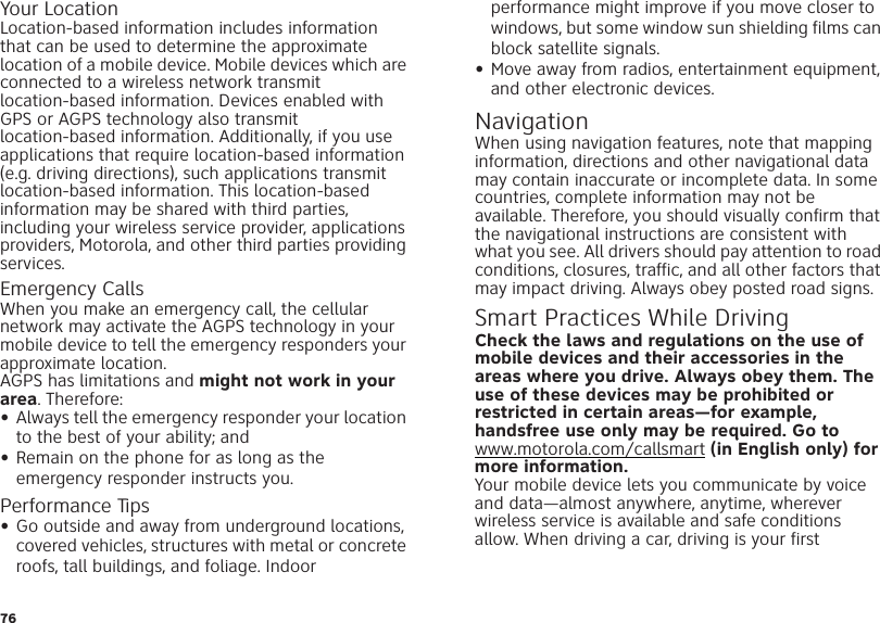 76Your LocationLocation-based information includes information that can be used to determine the approximate location of a mobile device. Mobile devices which are connected to a wireless network transmit location-based information. Devices enabled with GPS or AGPS technology also transmit location-based information. Additionally, if you use applications that require location-based information (e.g. driving directions), such applications transmit location-based information. This location-based information may be shared with third parties, including your wireless service provider, applications providers, Motorola, and other third parties providing services.Emergency CallsWhen you make an emergency call, the cellular network may activate the AGPS technology in your mobile device to tell the emergency responders your approximate location.AGPS has limitations and might not work in your area. Therefore:•Always tell the emergency responder your location to the best of your ability; and•Remain on the phone for as long as the emergency responder instructs you.Performance Tips•Go outside and away from underground locations, covered vehicles, structures with metal or concrete roofs, tall buildings, and foliage. Indoor performance might improve if you move closer to windows, but some window sun shielding films can block satellite signals.•Move away from radios, entertainment equipment, and other electronic devices.NavigationNaviga tionWhen using navigation features, note that mapping information, directions and other navigational data may contain inaccurate or incomplete data. In some countries, complete information may not be available. Therefore, you should visually confirm that the navigational instructions are consistent with what you see. All drivers should pay attention to road conditions, closures, traffic, and all other factors that may impact driving. Always obey posted road signs.Smart Practices While DrivingDriving  SafetyCheck the laws and regulations on the use of mobile devices and their accessories in the areas where you drive. Always obey them. The use of these devices may be prohibited or restricted in certain areas—for example, handsfree use only may be required. Go to www.motorola.com/callsmart (in English only) for more information.Your mobile device lets you communicate by voice and data—almost anywhere, anytime, wherever wireless service is available and safe conditions allow. When driving a car, driving is your first 