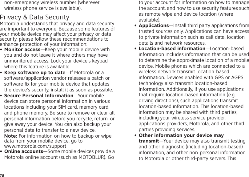 78non-emergency wireless number (wherever wireless phone service is available).Privacy &amp; Data SecurityPrivacy &amp;  Data SecurityMotorola understands that privacy and data security are important to everyone. Because some features of your mobile device may affect your privacy or data security, please follow these recommendations to enhance protection of your information:• Monitor access—Keep your mobile device with you and do not leave it where others may have unmonitored access. Lock your device’s keypad where this feature is available.• Keep software up to date—If Motorola or a software/application vendor releases a patch or software fix for your mobile device that updates the device’s security, install it as soon as possible.• Secure Personal Information—Your mobile device can store personal information in various locations including your SIM card, memory card, and phone memory. Be sure to remove or clear all personal information before you recycle, return, or give away your device. You can also backup your personal data to transfer to a new device.Note: For information on how to backup or wipe data from your mobile device, go to www.motorola.com/support• Online accounts—Some mobile devices provide a Motorola online account (such as MOTOBLUR). Go to your account for information on how to manage the account, and how to use security features such as remote wipe and device location (where available).• Applications—Install third party applications from trusted sources only. Applications can have access to private information such as call data, location details and network resources.• Location-based information—Location-based information includes information that can be used to determine the approximate location of a mobile device. Mobile phones which are connected to a wireless network transmit location-based information. Devices enabled with GPS or AGPS technology also transmit location-based information. Additionally, if you use applications that require location-based information (e.g. driving directions), such applications transmit location-based information. This location-based information may be shared with third parties, including your wireless service provider, applications providers, Motorola, and other third parties providing services.• Other information your device may transmit—Your device may also transmit testing and other diagnostic (including location-based) information, and other non-personal information to Motorola or other third-party servers. This 