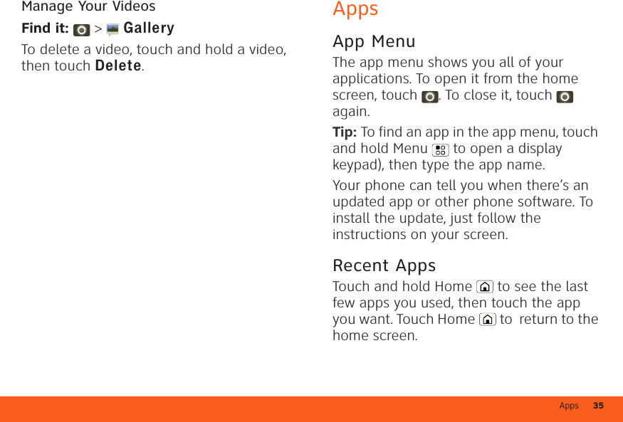 Apps 35Manage Your VideosFind it:   &gt;  GalleryTo delete a video, touch and hold a video, then touch Delete.AppsApp MenuThe app menu shows you all of your applications. To open it from the home screen, touch . To close it, touch  again.Tip: To find an app in the app menu, touch and hold Menu  to open a display keypad), then type the app name.Your phone can tell you when there’s an updated app or other phone software. To install the update, just follow the instructions on your screen.Recent AppsTouch and hold Home  to see the last few apps you used, then touch the app you want. Touch Home  to  return to the home screen.