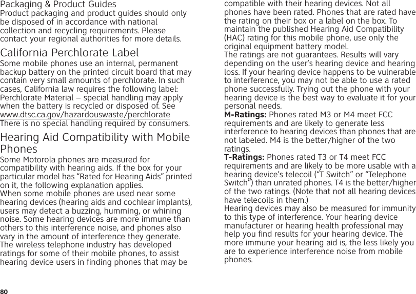 80Packaging &amp; Product GuidesProduct packaging and product guides should only be disposed of in accordance with national collection and recycling requirements. Please contact your regional authorities for more details.California Perchlorate LabelPerchlorate Labe lSome mobile phones use an internal, permanent backup battery on the printed circuit board that may contain very small amounts of perchlorate. In such cases, California law requires the following label:Perchlorate Material – special handling may apply when the battery is recycled or disposed of. See www.dtsc.ca.gov/hazardouswaste/perchlorateThere is no special handling required by consumers.Hearing Aid Compatibility with Mobile PhonesHearing  Aid C ompatibilitySome Motorola phones are measured for compatibility with hearing aids. If the box for your particular model has “Rated for Hearing Aids” printed on it, the following explanation applies.When some mobile phones are used near some hearing devices (hearing aids and cochlear implants), users may detect a buzzing, humming, or whining noise. Some hearing devices are more immune than others to this interference noise, and phones also vary in the amount of interference they generate.The wireless telephone industry has developed ratings for some of their mobile phones, to assist hearing device users in finding phones that may be compatible with their hearing devices. Not all phones have been rated. Phones that are rated have the rating on their box or a label on the box. To maintain the published Hearing Aid Compatibility (HAC) rating for this mobile phone, use only the original equipment battery model.The ratings are not guarantees. Results will vary depending on the user’s hearing device and hearing loss. If your hearing device happens to be vulnerable to interference, you may not be able to use a rated phone successfully. Trying out the phone with your hearing device is the best way to evaluate it for your personal needs.M-Ratings: Phones rated M3 or M4 meet FCC requirements and are likely to generate less interference to hearing devices than phones that are not labeled. M4 is the better/higher of the two ratings.T-Ratings: Phones rated T3 or T4 meet FCC requirements and are likely to be more usable with a hearing device’s telecoil (“T Switch” or “Telephone Switch”) than unrated phones. T4 is the better/higher of the two ratings. (Note that not all hearing devices have telecoils in them.)Hearing devices may also be measured for immunity to this type of interference. Your hearing device manufacturer or hearing health professional may help you find results for your hearing device. The more immune your hearing aid is, the less likely you are to experience interference noise from mobile phones.