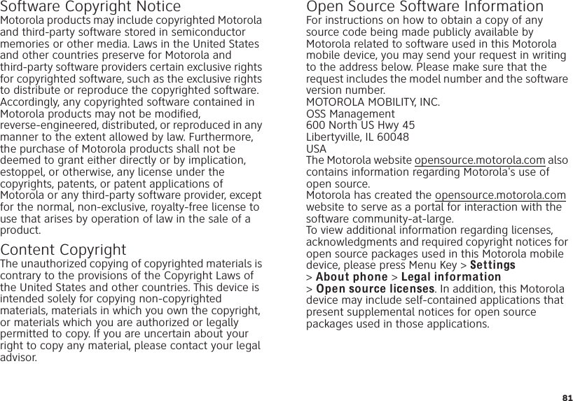 81Software Copyright NoticeSoftware Co pyright NoticeMotorola products may include copyrighted Motorola and third-party software stored in semiconductor memories or other media. Laws in the United States and other countries preserve for Motorola and third-party software providers certain exclusive rights for copyrighted software, such as the exclusive rights to distribute or reproduce the copyrighted software. Accordingly, any copyrighted software contained in Motorola products may not be modified, reverse-engineered, distributed, or reproduced in any manner to the extent allowed by law. Furthermore, the purchase of Motorola products shall not be deemed to grant either directly or by implication, estoppel, or otherwise, any license under the copyrights, patents, or patent applications of Motorola or any third-party software provider, except for the normal, non-exclusive, royalty-free license to use that arises by operation of law in the sale of a product.Content CopyrightContent  CopyrightThe unauthorized copying of copyrighted materials is contrary to the provisions of the Copyright Laws of the United States and other countries. This device is intended solely for copying non-copyrighted materials, materials in which you own the copyright, or materials which you are authorized or legally permitted to copy. If you are uncertain about your right to copy any material, please contact your legal advisor.Open Source Software InformationOSS Inform ationFor instructions on how to obtain a copy of any source code being made publicly available by Motorola related to software used in this Motorola mobile device, you may send your request in writing to the address below. Please make sure that the request includes the model number and the software version number.MOTOROLA MOBILITY, INC.OSS Management600 North US Hwy 45Libertyville, IL 60048USAThe Motorola website opensource.motorola.com also contains information regarding Motorola&apos;s use of open source.Motorola has created the opensource.motorola.com website to serve as a portal for interaction with the software community-at-large.To view additional information regarding licenses, acknowledgments and required copyright notices for open source packages used in this Motorola mobile device, please press Menu Key &gt; Settings &gt;About phone &gt; Legal information &gt;Open source licenses. In addition, this Motorola device may include self-contained applications that present supplemental notices for open source packages used in those applications.