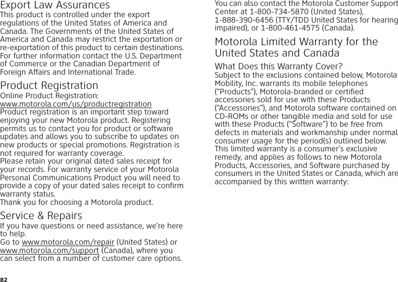 82Export Law AssurancesExport L awThis product is controlled under the export regulations of the United States of America and Canada. The Governments of the United States of America and Canada may restrict the exportation or re-exportation of this product to certain destinations. For further information contact the U.S. Department of Commerce or the Canadian Department of Foreign Affairs and International Trade.Product RegistrationRegistrati onOnline Product Registration:www.motorola.com/us/productregistrationProduct registration is an important step toward enjoying your new Motorola product. Registering permits us to contact you for product or software updates and allows you to subscribe to updates on new products or special promotions. Registration is not required for warranty coverage.Please retain your original dated sales receipt for your records. For warranty service of your Motorola Personal Communications Product you will need to provide a copy of your dated sales receipt to confirm warranty status.Thank you for choosing a Motorola product.Service &amp; RepairsIf you have questions or need assistance, we&apos;re here to help.Go to www.motorola.com/repair (United States) or www.motorola.com/support (Canada), where you can select from a number of customer care options. You can also contact the Motorola Customer Support Center at 1-800-734-5870 (United States), 1-888-390-6456 (TTY/TDD United States for hearing impaired), or 1-800-461-4575 (Canada).Motorola Limited Warranty for the United States and CanadaWarrantyWhat Does this Warranty Cover?Subject to the exclusions contained below, Motorola Mobility, Inc. warrants its mobile telephones (“Products”), Motorola-branded or certified accessories sold for use with these Products (“Accessories”), and Motorola software contained on CD-ROMs or other tangible media and sold for use with these Products (“Software”) to be free from defects in materials and workmanship under normal consumer usage for the period(s) outlined below. This limited warranty is a consumer&apos;s exclusive remedy, and applies as follows to new Motorola Products, Accessories, and Software purchased by consumers in the United States or Canada, which are accompanied by this written warranty: