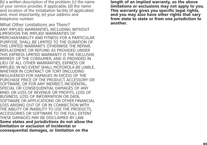 85(b) a written description of the problem; (c) the name of your service provider, if applicable; (d) the name and location of the installation facility (if applicable) and, most importantly; (e) your address and telephone number.What Other Limitations are There?ANY IMPLIED WARRANTIES, INCLUDING WITHOUT LIMITATION THE IMPLIED WARRANTIES OF MERCHANTABILITY AND FITNESS FOR A PARTICULAR PURPOSE, SHALL BE LIMITED TO THE DURATION OF THIS LIMITED WARRANTY, OTHERWISE THE REPAIR, REPLACEMENT, OR REFUND AS PROVIDED UNDER THIS EXPRESS LIMITED WARRANTY IS THE EXCLUSIVE REMEDY OF THE CONSUMER, AND IS PROVIDED IN LIEU OF ALL OTHER WARRANTIES, EXPRESS OR IMPLIED. IN NO EVENT SHALL MOTOROLA BE LIABLE, WHETHER IN CONTRACT OR TORT (INCLUDING NEGLIGENCE) FOR DAMAGES IN EXCESS OF THE PURCHASE PRICE OF THE PRODUCT, ACCESSORY OR SOFTWARE, OR FOR ANY INDIRECT, INCIDENTAL, SPECIAL OR CONSEQUENTIAL DAMAGES OF ANY KIND, OR LOSS OF REVENUE OR PROFITS, LOSS OF BUSINESS, LOSS OF INFORMATION OR DATA, SOFTWARE OR APPLICATIONS OR OTHER FINANCIAL LOSS ARISING OUT OF OR IN CONNECTION WITH THE ABILITY OR INABILITY TO USE THE PRODUCTS, ACCESSORIES OR SOFTWARE TO THE FULL EXTENT THESE DAMAGES MAY BE DISCLAIMED BY LAW.Some states and jurisdictions do not allow the limitation or exclusion of incidental or consequential damages, or limitation on the length of an implied warranty, so the above limitations or exclusions may not apply to you. This warranty gives you specific legal rights, and you may also have other rights that vary from state to state or from one jurisdiction to another.