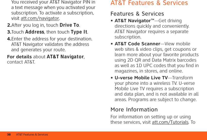 AT&amp;T Features &amp; Services38You received your AT&amp;T Navigator PIN in a text message when you activated your subscription. To activate a subscription, visit att.com/navigator.2.After you log in, touch Drive To.3.Touch Address, then touch Type It.4.Enter the address for your destination. AT&amp;T Navigator validates the address and generates your route.For details about AT&amp;TNavigator, contact AT&amp;T.AT&amp;T Features &amp; ServicesFeatures &amp; Services• AT&amp;T Navigator™—Get driving directions quickly and conveniently. AT&amp;T Navigator requires a separate subscription.• AT&amp;T Code Scanner—View mobile web sites &amp; video clips, get coupons or learn more about your favorite products using 2D QR and Data Matrix barcodes as well as 1D UPC codes that you find in magazines, in stores, and online.• U-verse Mobile Live TV—Transform your phone into a wireless TV. U-verse Mobile Live TV requires a subscription and data plan, and is not available in all areas. Programs are subject to change.More InformationFor information on setting up or using these services, visit att.com/Tutorials. To 