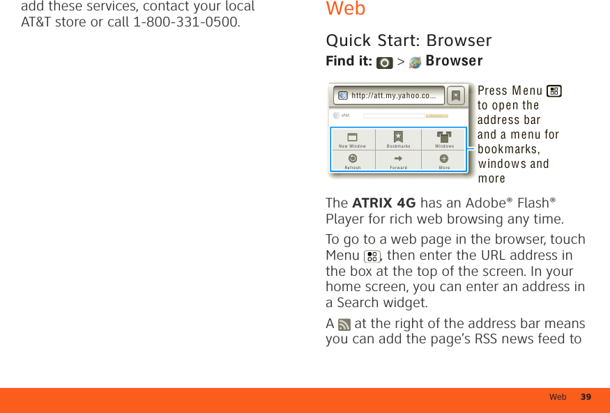 Web 39add these services, contact your local AT&amp;T store or call 1-800-331-0500. WebQuick Start: BrowserFind it:  &gt;  BrowserThe ATRIX 4G has an Adobe® Flash® Player for rich web browsing any time.To go to a web page in the browser, touch Menu , then enter the URL address in the box at the top of the screen. In your home screen, you can enter an address in a Search widget.A   at the right of the address bar means you can add the page’s RSS news feed to We b Sea r chWeb Sea r chB o o k m a r ksFo r w a r d M o r eRe f r e shN e w W in d o w Win d o w shttp://att.my.yahoo.co...Press M enu      to open the address barand a menu for bookmarks, windows and more