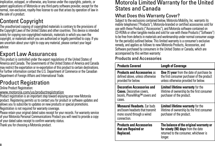 8implication, estoppel, or otherwise, any license under the copyrights, patents, or patent applications of Motorola or any third-party software provider, except for the normal, non-exclusive, royalty-free license to use that arises by operation of law in the sale of a product.Content CopyrightContent  CopyrightThe unauthorized copying of copyrighted materials is contrary to the provisions of the Copyright Laws of the United States and other countries. This device is intended solely for copying non-copyrighted materials, materials in which you own the copyright, or materials which you are authorized or legally permitted to copy. If you are uncertain about your right to copy any material, please contact your legal advisor.Export Law AssurancesExport LawThis product is controlled under the export regulations of the United States of America and Canada. The Governments of the United States of America and Canada may restrict the exportation or re-exportation of this product to certain destinations. For further information contact the U.S. Department of Commerce or the Canadian Department of Foreign Affairs and International Trade.Product RegistrationRegistrationOnline Product Registration:www.motorola.com/us/productregistrationProduct registration is an important step toward enjoying your new Motorola product. Registering permits us to contact you for product or software updates and allows you to subscribe to updates on new products or special promotions. Registration is not required for warranty coverage.Please retain your original dated sales receipt for your records. For warranty service of your Motorola Personal Communications Product you will need to provide a copy of your dated sales receipt to confirm warranty status.Thank you for choosing a Motorola product.Motorola Limited Warranty for the United States and CanadaWarrantyWhat Does this Warranty Cover?Subject to the exclusions contained below, Motorola Mobility, Inc. warrants its mobile telephones (“Products”), Motorola-branded or certified accessories sold for use with these Products (“Accessories”), and Motorola software contained on CD-ROMs or other tangible media and sold for use with these Products (“Software”) to be free from defects in materials and workmanship under normal consumer usage for the period(s) outlined below. This limited warranty is a consumer&apos;s exclusive remedy, and applies as follows to new Motorola Products, Accessories, and Software purchased by consumers in the United States or Canada, which are accompanied by this written warranty:Products and AccessoriesProducts Covered Length of CoverageProducts and Accessories as defined above, unless otherwise provided for below.One (1) year from the date of purchase by the first consumer purchaser of the product unless otherwise provided for below.Decorative Accessories and Cases. Decorative covers, bezels, PhoneWrap™ covers and cases.Limited lifetime warranty for the lifetime of ownership by the first consumer purchaser of the product.Monaural Headsets. Ear buds and boom headsets that transmit mono sound through a wired connection.Limited lifetime warranty for the lifetime of ownership by the first consumer purchaser of the product.Products and Accessories that are Repaired or Replaced.The balance of the original warranty or for ninety (90) days from the date returned to the consumer, whichever is longer.