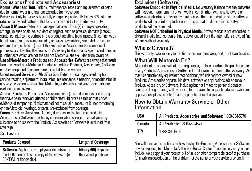 9Exclusions (Products and Accessories)Normal Wear and Tear. Periodic maintenance, repair and replacement of parts due to normal wear and tear are excluded from coverage.Batteries. Only batteries whose fully charged capacity falls below 80% of their rated capacity and batteries that leak are covered by this limited warranty.Abuse &amp; Misuse. Defects or damage that result from: (a) improper operation, storage, misuse or abuse, accident or neglect, such as physical damage (cracks, scratches, etc.) to the surface of the product resulting from misuse; (b) contact with liquid, water, rain, extreme humidity or heavy perspiration, sand, dirt or the like, extreme heat, or food; (c) use of the Products or Accessories for commercial purposes or subjecting the Product or Accessory to abnormal usage or conditions; or (d) other acts which are not the fault of Motorola, are excluded from coverage.Use of Non-Motorola Products and Accessories. Defects or damage that result from the use of non-Motorola branded or certified Products, Accessories, Software or other peripheral equipment are excluded from coverage.Unauthorized Service or Modification. Defects or damages resulting from service, testing, adjustment, installation, maintenance, alteration, or modification in any way by someone other than Motorola, or its authorized service centers, are excluded from coverage.Altered Products. Products or Accessories with (a) serial numbers or date tags that have been removed, altered or obliterated; (b) broken seals or that show evidence of tampering; (c) mismatched board serial numbers; or (d) nonconforming or non-Motorola housings, or parts, are excluded from coverage.Communication Services. Defects, damages, or the failure of Products, Accessories or Software due to any communication service or signal you may subscribe to or use with the Products Accessories or Software is excluded from coverage.SoftwareProducts Covered Length of CoverageSoftware. Applies only to physical defects in the media that embodies the copy of the software (e.g. CD-ROM, or floppy disk).Ninety (90) days from the date of purchase.Exclusions (Software)Software Embodied in Physical Media. No warranty is made that the software will meet your requirements or will work in combination with any hardware or software applications provided by third parties, that the operation of the software products will be uninterrupted or error free, or that all defects in the software products will be corrected.Software NOT Embodied in Physical Media. Software that is not embodied in physical media (e.g. software that is downloaded from the Internet), is provided “as is” and without warranty.Who is Covered?This warranty extends only to the first consumer purchaser, and is not transferable.What Will Motorola Do?Motorola, at its option, will at no charge repair, replace or refund the purchase price of any Products, Accessories or Software that does not conform to this warranty. We may use functionally equivalent reconditioned/refurbished/pre-owned or new Products, Accessories or parts. No data, software or applications added to your Product, Accessory or Software, including but not limited to personal contacts, games and ringer tones, will be reinstalled. To avoid losing such data, software, and applications, please create a back up prior to requesting service.How to Obtain Warranty Service or Other InformationYou will receive instructions on how to ship the Products, Accessories or Software, at your expense, to a Motorola Authorized Repair Center. To obtain service, you must include: (a) a copy of your receipt, bill of sale or other comparable proof of purchase; (b) a written description of the problem; (c) the name of your service provider, if USA All Products, Accessories, and Software: 1-800-734-5870Canada All Products: 1-800-461-4575TTY1-888-390-6456