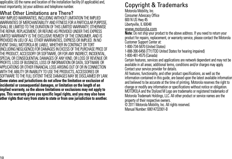 10applicable; (d) the name and location of the installation facility (if applicable) and, most importantly; (e) your address and telephone number.What Other Limitations are There?ANY IMPLIED WARRANTIES, INCLUDING WITHOUT LIMITATION THE IMPLIED WARRANTIES OF MERCHANTABILITY AND FITNESS FOR A PARTICULAR PURPOSE, SHALL BE LIMITED TO THE DURATION OF THIS LIMITED WARRANTY, OTHERWISE THE REPAIR, REPLACEMENT, OR REFUND AS PROVIDED UNDER THIS EXPRESS LIMITED WARRANTY IS THE EXCLUSIVE REMEDY OF THE CONSUMER, AND IS PROVIDED IN LIEU OF ALL OTHER WARRANTIES, EXPRESS OR IMPLIED. IN NO EVENT SHALL MOTOROLA BE LIABLE, WHETHER IN CONTRACT OR TORT (INCLUDING NEGLIGENCE) FOR DAMAGES IN EXCESS OF THE PURCHASE PRICE OF THE PRODUCT, ACCESSORY OR SOFTWARE, OR FOR ANY INDIRECT, INCIDENTAL, SPECIAL OR CONSEQUENTIAL DAMAGES OF ANY KIND, OR LOSS OF REVENUE OR PROFITS, LOSS OF BUSINESS, LOSS OF INFORMATION OR DATA, SOFTWARE OR APPLICATIONS OR OTHER FINANCIAL LOSS ARISING OUT OF OR IN CONNECTION WITH THE ABILITY OR INABILITY TO USE THE PRODUCTS, ACCESSORIES OR SOFTWARE TO THE FULL EXTENT THESE DAMAGES MAY BE DISCLAIMED BY LAW.Some states and jurisdictions do not allow the limitation or exclusion of incidental or consequential damages, or limitation on the length of an implied warranty, so the above limitations or exclusions may not apply to you. This warranty gives you specific legal rights, and you may also have other rights that vary from state to state or from one jurisdiction to another. Copyright &amp; TrademarksMotorola Mobility, Inc.Consumer Advocacy Office600 N US Hwy 45Libertyville, IL 60048www.motorola.comNote: Do not ship your product to the above address. If you need to return your product for repairs, replacement, or warranty service, please contact the Motorola Customer Support Center at:1-800-734-5870 (United States)1-888-390-6456 (TTY/TDD United States for hearing impaired)1-800-461-4575 (Canada)Certain features, services and applications are network dependent and may not be available in all areas; additional terms, conditions and/or charges may apply. Contact your service provider for details.All features, functionality, and other product specifications, as well as the information contained in this guide, are based upon the latest available information and believed to be accurate at the time of printing. Motorola reserves the right to change or modify any information or specifications without notice or obligation.MOTOROLA and the Stylized M Logo are trademarks or registered trademarks of Motorola Trademark Holdings, LLC. All other product or service names are the property of their respective owners.© 2011 Motorola Mobility, Inc. All rights reserved.Manual Number: 68014732001-B