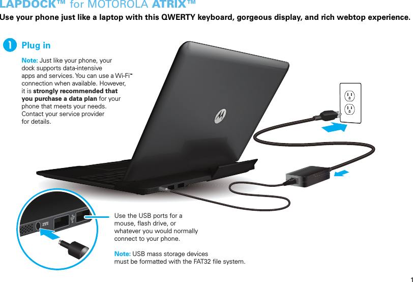 1LAPDOCK™ for MOTOROLA AT R I X ™Use your phone just like a laptop with this QWERTY keyboard, gorgeous display, and rich webtop experience.Plug inNote: Just like your phone, your dock supports data-intensive apps and services. You can use a Wi-Fi connection when available. However, it is strongly recommended that you purchase a data plan for your phone that meets your needs. Contact your service provider for details.™Note: USB mass storage devices must be formatted with the FAT32 file system.Use the USB ports for a mouse, flash drive, or whatever you would normally connect to your phone.