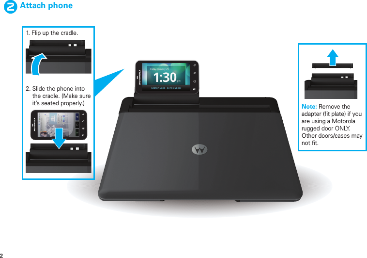 2Attach phone1. Flip up the cradle.2. Slide the phone into     the cradle. (Make sure    it’s seated properly.) Note: Remove the adapter (fit plate) if you are using a Motorola rugged door ONLY.  Other doors/cases may not fit.