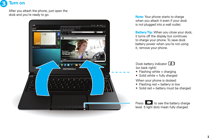 3Dock battery indicator(on back right):•  Flashing white = charging•  Solid white = fully chargedWhen your phone is docked:•  Flashing red = battery is low•  Solid red = battery must be chargedTurn onAfter you attach the phone, just open the dock and you’re ready to go.Press            to see the battery charge level. 5 light dots mean fully charged.Note: Your phone starts to charge when you attach it even if your dock is not plugged into a wall outlet. Battery Tip: When you close your dock, it turns off the display but continues to charge your phone. To save dock battery power when you’re not using it, remove your phone.