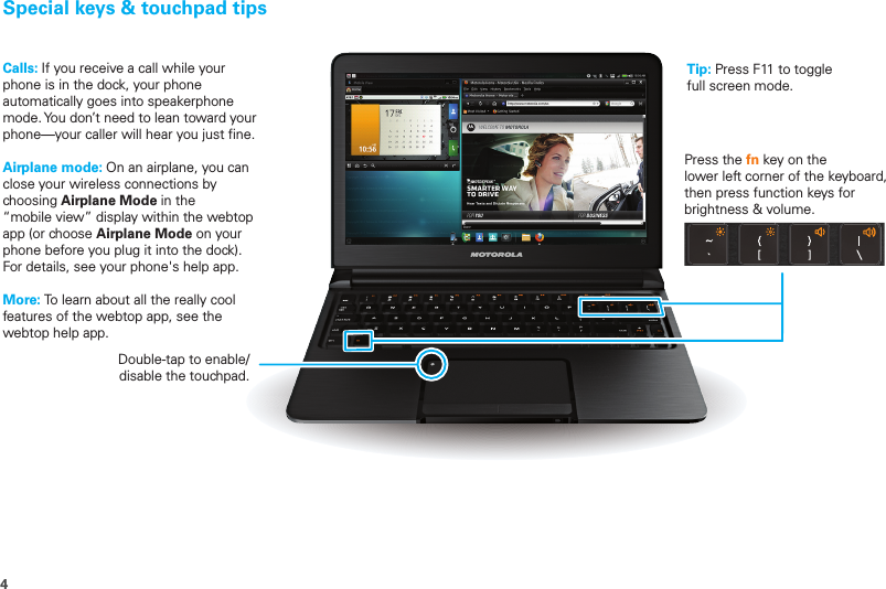 4Special keys &amp; touchpad tipsDouble-tap to enable/disable the touchpad.Press the fn key on the lower left corner of the keyboard, then press function keys for brightness &amp; volume.Calls: If you receive a call while your phone is in the dock, your phone automatically goes into speakerphone mode. You don’t need to lean toward your phone—your caller will hear you just fine.Airplane mode: On an airplane, you can close your wireless connections by choosing Airplane Mode in the “mobile view” display within the webtop app (or choose Airplane Mode on your phone before you plug it into the dock). For details, see your phone&apos;s help app.More: To learn about all the really cool features of the webtop app, see the webtop help app.Tip: Press F11 to togglefull screen mode.