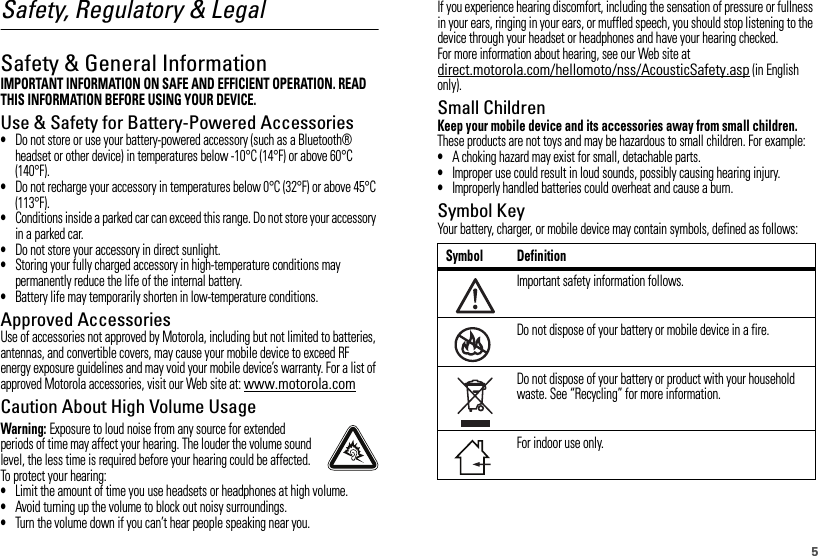 5Safety, Regulatory &amp; LegalSafety &amp; General InformationSafety InformationIMPORTANT INFORMATION ON SAFE AND EFFICIENT OPERATION. READ THIS INFORMATION BEFORE USING YOUR DEVICE.Use &amp; Safety for Battery-Powered Accessories•Do not store or use your battery-powered accessory (such as a Bluetooth® headset or other device) in temperatures below -10°C (14°F) or above 60°C (140°F).•Do not recharge your accessory in temperatures below 0°C (32°F) or above 45°C (113°F).•Conditions inside a parked car can exceed this range. Do not store your accessory in a parked car.•Do not store your accessory in direct sunlight.•Storing your fully charged accessory in high-temperature conditions may permanently reduce the life of the internal battery.•Battery life may temporarily shorten in low-temperature conditions.Approved AccessoriesUse of accessories not approved by Motorola, including but not limited to batteries, antennas, and convertible covers, may cause your mobile device to exceed RF energy exposure guidelines and may void your mobile device’s warranty. For a list of approved Motorola accessories, visit our Web site at: www.motorola.comCaution About High Volume UsageWarning: Exposure to loud noise from any source for extended periods of time may affect your hearing. The louder the volume sound level, the less time is required before your hearing could be affected. To protect your hearing:•Limit the amount of time you use headsets or headphones at high volume.•Avoid turning up the volume to block out noisy surroundings.•Turn the volume down if you can’t hear people speaking near you.If you experience hearing discomfort, including the sensation of pressure or fullness in your ears, ringing in your ears, or muffled speech, you should stop listening to the device through your headset or headphones and have your hearing checked.For more information about hearing, see our Web site at direct.motorola.com/hellomoto/nss/AcousticSafety.asp (in English only).Small ChildrenKeep your mobile device and its accessories away from small children. These products are not toys and may be hazardous to small children. For example:•A choking hazard may exist for small, detachable parts.•Improper use could result in loud sounds, possibly causing hearing injury.•Improperly handled batteries could overheat and cause a burn.Symbol KeyYour battery, charger, or mobile device may contain symbols, defined as follows:Symbol DefinitionImportant safety information follows.Do not dispose of your battery or mobile device in a fire.Do not dispose of your battery or product with your household waste. See “Recycling” for more information.For indoor use only.