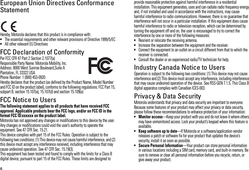 6European Union Directives Conformance StatementEU ConformanceHereby, Motorola declares that this product is in compliance with:•The essential requirements and other relevant provisions of Directive 1999/5/EC•All other relevant EU DirectivesFCC Declaration of ConformityFCC DoCPer FCC CFR 47 Part 2 Section 2.1077(a)Responsible Party Name: Motorola Mobility, Inc.Address: 8000 West Sunrise Boulevard,Suite APlantation, FL 33322 USAPhone Number: 1 (800) 453-0920Hereby declares that the product (as defined by the Product Name, Model Number and FCC ID on the product label), conforms to the following regulations: FCC Part 15, subpart B, section 15.107(a), 15.107(d) and section 15.109(a)FCC Notice to UsersFCC NoticeThe following statement applies to all products that have received FCC approval. Applicable products bear the FCC logo, and/or an FCC ID in the format FCC ID:xxxxxx on the product label.Motorola has not approved any changes or modifications to this device by the user. Any changes or modifications could void the user’s authority to operate the equipment. See 47 CFR Sec. 15.21.This device complies with part 15 of the FCC Rules. Operation is subject to the following two conditions: (1) This device may not cause harmful interference, and (2) this device must accept any interference received, including interference that may cause undesired operation. See 47 CFR Sec. 15.19(3).This equipment has been tested and found to comply with the limits for a Class B digital device, pursuant to part 15 of the FCC Rules. These limits are designed to provide reasonable protection against harmful interference in a residential installation. This equipment generates, uses and can radiate radio frequency energy and, if not installed and used in accordance with the instructions, may cause harmful interference to radio communications. However, there is no guarantee that interference will not occur in a particular installation. If this equipment does cause harmful interference to radio or television reception, which can be determined by turning the equipment off and on, the user is encouraged to try to correct the interference by one or more of the following measures:•Reorient or relocate the receiving antenna.•Increase the separation between the equipment and the receiver.•Connect the equipment to an outlet on a circuit different from that to which the receiver is connected.•Consult the dealer or an experienced radio/TV technician for help.Industry Canada Notice to UsersIndust ry Cana da NoticeOperation is subject to the following two conditions: (1) This device may not cause interference and (2) This device must accept any interference, including interference that may cause undesired operation of the device. See RSS-GEN 7.1.5. This Class B digital apparatus complies with Canadian ICES-003.Privacy &amp; Data SecurityMotorola understands that privacy and data security are important to everyone. Because some features of your product may affect your privacy or data security, please follow these recommendations to enhance protection of your information:• Monitor access—Keep your product with you and do not leave it where others may have unmonitored access. Lock your product’s keypad where this feature is available.• Keep software up to date—If Motorola or a software/application vendor releases a patch or software fix for your product that updates the device’s security, install it as soon as possible.• Secure Personal Information—Your product can store personal information in various locations including a SIM card, memory card, and built-in memory. Be sure to remove or clear all personal information before you recycle, return, or give away your product.