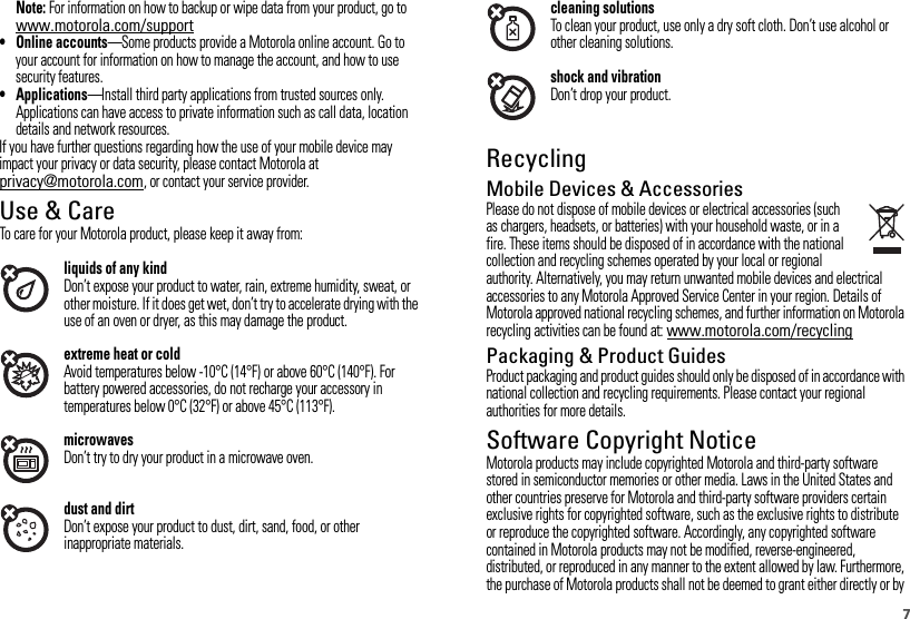 7Note: For information on how to backup or wipe data from your product, go to www.motorola.com/support• Online accounts—Some products provide a Motorola online account. Go to your account for information on how to manage the account, and how to use security features.• Applications—Install third party applications from trusted sources only. Applications can have access to private information such as call data, location details and network resources.If you have further questions regarding how the use of your mobile device may impact your privacy or data security, please contact Motorola at privacy@motorola.com, or contact your service provider.Use &amp; CareUse &amp; CareTo care for your Motorola product, please keep it away from:liquids of any kindDon’t expose your product to water, rain, extreme humidity, sweat, or other moisture. If it does get wet, don’t try to accelerate drying with the use of an oven or dryer, as this may damage the product.extreme heat or coldAvoid temperatures below -10°C (14°F) or above 60°C (140°F). For battery powered accessories, do not recharge your accessory in temperatures below 0°C (32°F) or above 45°C (113°F).microwavesDon’t try to dry your product in a microwave oven.dust and dirtDon’t expose your product to dust, dirt, sand, food, or other inappropriate materials.cleaning solutionsTo clean your product, use only a dry soft cloth. Don’t use alcohol or other cleaning solutions.shock and vibrationDon’t drop your product.RecyclingRecycli ngMobile Devices &amp; AccessoriesPlease do not dispose of mobile devices or electrical accessories (such as chargers, headsets, or batteries) with your household waste, or in a fire. These items should be disposed of in accordance with the national collection and recycling schemes operated by your local or regional authority. Alternatively, you may return unwanted mobile devices and electrical accessories to any Motorola Approved Service Center in your region. Details of Motorola approved national recycling schemes, and further information on Motorola recycling activities can be found at: www.motorola.com/recyclingPackaging &amp; Product GuidesProduct packaging and product guides should only be disposed of in accordance with national collection and recycling requirements. Please contact your regional authorities for more details.Software Copyright NoticeSoftware  Copyright Not iceMotorola products may include copyrighted Motorola and third-party software stored in semiconductor memories or other media. Laws in the United States and other countries preserve for Motorola and third-party software providers certain exclusive rights for copyrighted software, such as the exclusive rights to distribute or reproduce the copyrighted software. Accordingly, any copyrighted software contained in Motorola products may not be modified, reverse-engineered, distributed, or reproduced in any manner to the extent allowed by law. Furthermore, the purchase of Motorola products shall not be deemed to grant either directly or by 