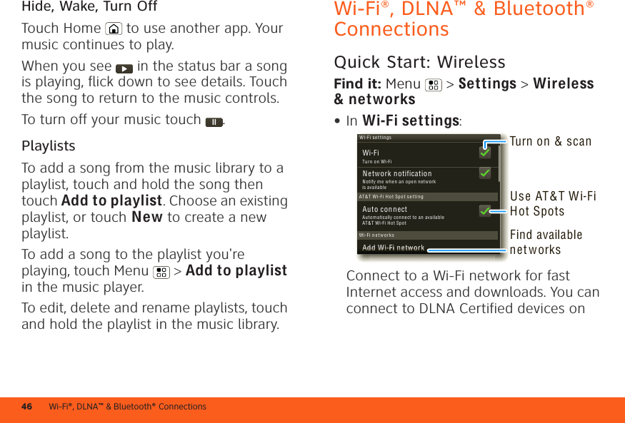 Wi-Fi®, DLNA™ &amp; Bluetooth® Connections46Hide, Wake, Turn OffTouch Home  to use another app. Your music continues to play.When you see   in the status bar a song is playing, flick down to see details. Touch the song to return to the music controls.To turn off your music touch .PlaylistsTo add a song from the music library to a playlist, touch and hold the song then touch Add to playlist. Choose an existing playlist, or touch New to create a new playlist.To add a song to the playlist you&apos;re playing, touch Menu  &gt; Add to playlist in the music player.To edit, delete and rename playlists, touch and hold the playlist in the music library.Wi-Fi®, DLNA™ &amp; Bluetooth® ConnectionsQuick Start: WirelessFind it: Menu  &gt; Settings &gt; Wireless &amp; networks•In Wi-Fi settings:Connect to a Wi-Fi network for fast Internet access and downloads. You can connect to DLNA Certified devices on Wi-Fi settin gsAuto connectWi-FiNetwork notificationAdd Wi-F i networkAT &amp;T  Wi-Fi H o t Spot s e t tin gWi-Fi n etwo r ksAAAAAAAAAAAAAAAAdddddddddddddddddddddddddddddddddd WWWWWWWWWWWWWWWWiiiiiiiiiiiiiiii-----FFFFFFFFFFFFFFFFiiiiiiiiiiiiiiii nnnnnnnnnnnnnnnneeeeeeeeeeeeeeeeetttttttttttttttttwwwwwwwwwwwwwwwwooooooooooooooooorrrrrrrrrrrrrrrrkkkkkkkkkkkkkkkkNotify me whe n an ope n ne tw or k is availableTu rn on Wi-FiAu tom atic ally con nect to an available AT&amp;T Wi-F i H ot SpotTurn on &amp; scanFind available net w orksUse AT&amp;T W i-Fi Hot Spots