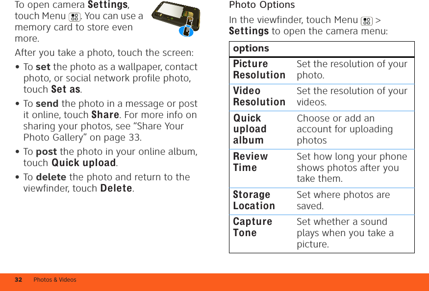 Photos &amp; Videos32To open camera Settings, touch Menu . You can use a memory card to store even more.After you take a photo, touch the screen:•To set the photo as a wallpaper, contact photo, or social network profile photo, touch Set as.•To send the photo in a message or post it online, touch Share. For more info on sharing your photos, see “Share Your Photo Gallery” on page 33.•To post the photo in your online album, touch Quick upload.•To delete the photo and return to the viewfinder, touch Delete.Photo OptionsIn the viewfinder, touch Menu  &gt; Settings to open the camera menu:optionsPicture ResolutionSet the resolution of your photo.Video ResolutionSet the resolution of your videos.Quick upload albumChoose or add an account for uploading photosReview TimeSet how long your phone shows photos after you take them.Storage LocationSet where photos are saved.Capture ToneSet whether a sound plays when you take a picture.