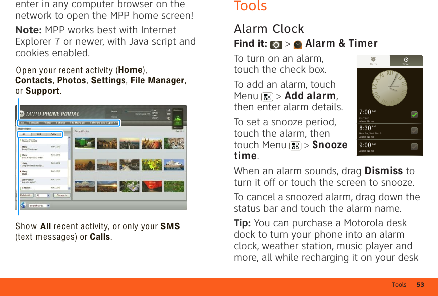 Tools 53enter in any computer browser on the network to open the MPP home screen!Note: MPP works best with Internet Explorer 7 or newer, with Java script and cookies enabled.Show All recent activity, or only your SMS (text messages) or Calls.Open your recent activity (Home), Contacts, Photos, Settings, File Manager, or Support.ToolsAlarm ClockFind it:  &gt;  Alarm &amp; TimerTo turn on an alarm, touch the check box.To add an alarm, touch Menu  &gt; Add alarm, then enter alarm details.To set a snooze period, touch the alarm, then touch Menu  &gt; Snooze time.When an alarm sounds, drag Dismiss to turn it off or touch the screen to snooze.To cancel a snoozed alarm, drag down the status bar and touch the alarm name.Tip: You can purchase a Motorola desk dock to turn your phone into an alarm clock, weather station, music player and more, all while recharging it on your desk Alar m Timer7:00 AMev ery  dayAl ar m  Na m e8:30 AMMo n, Tu e, We d, Th u, FriAl ar m  Na m e9:00 AMAl ar m  Na m e