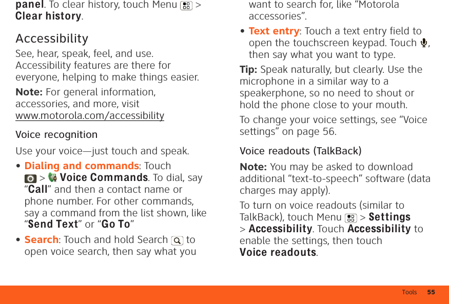 Tools 55panel. To clear history, touch Menu  &gt; Clear history.AccessibilitySee, hear, speak, feel, and use. Accessibility features are there for everyone, helping to make things easier.Note: For general information, accessories, and more, visit www.motorola.com/accessibilityVoice recognitionUse your voice—just touch and speak.•Dialing and commands: Touch &gt;Voice Commands. To dial, say “Call” and then a contact name or phone number. For other commands, say a command from the list shown, like “Send Text” or “Go To”•Search: Touch and hold Search   to open voice search, then say what you want to search for, like “Motorola accessories”.•Text entry: Touch a text entry field to open the touchscreen keypad. Touch  , then say what you want to type.Tip: Speak naturally, but clearly. Use the microphone in a similar way to a speakerphone, so no need to shout or hold the phone close to your mouth.To change your voice settings, see “Voice settings” on page 56.Voice readouts (TalkBack)Note: You may be asked to download additional “text-to-speech” software (data charges may apply).To turn on voice readouts (similar to TalkBack), touch Menu  &gt; Settings &gt;Accessibility. Touch Accessibility to enable the settings, then touch Voice readouts.