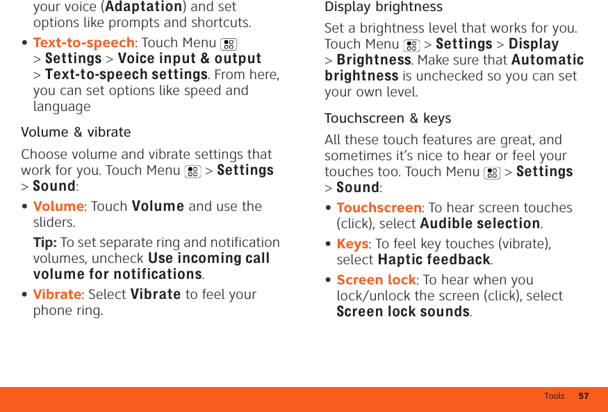 Tools 57your voice (Adaptation) and set options like prompts and shortcuts.•Text-to-speech: Touch Menu  &gt;Settings &gt; Voice input &amp; output &gt;Text-to-speech settings. From here, you can set options like speed and languageVolume &amp; vibrateChoose volume and vibrate settings that work for you. Touch Menu  &gt; Settings &gt;Sound:•Volume: Touch Volume and use the sliders.Tip: To set separate ring and notification volumes, uncheck Use incoming call volume for notifications.•Vibrate: Select Vibrate to feel your phone ring.Display brightnessSet a brightness level that works for you. Touch Menu  &gt; Settings &gt; Display &gt;Brightness. Make sure that Automatic brightness is unchecked so you can set your own level.Touchscreen &amp; keysAll these touch features are great, and sometimes it’s nice to hear or feel your touches too. Touch Menu  &gt; Settings &gt;Sound:•Touchscreen: To hear screen touches (click), select Audible selection.•Keys: To feel key touches (vibrate), select Haptic feedback.•Screen lock: To hear when you lock/unlock the screen (click), select Screen lock sounds.