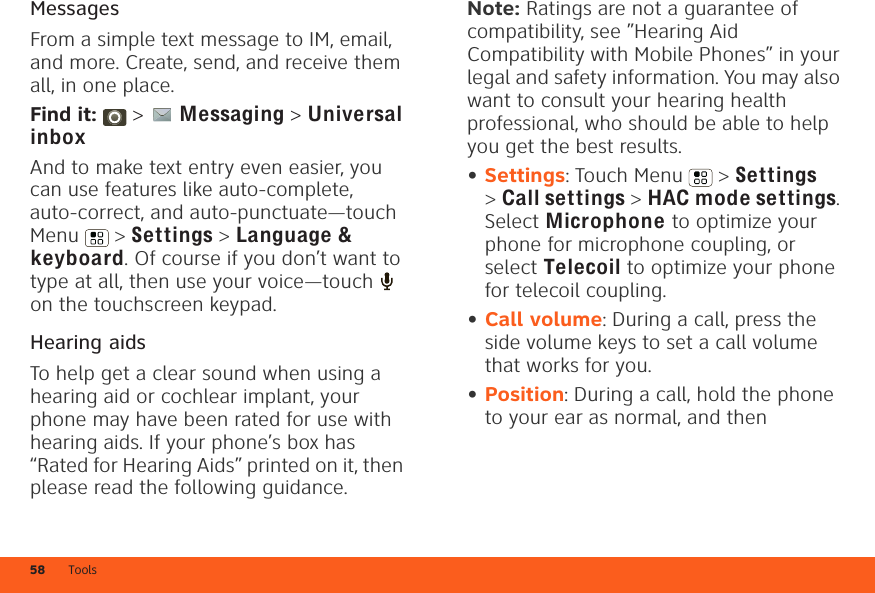 Tools58MessagesFrom a simple text message to IM, email, and more. Create, send, and receive them all, in one place.Find it:   &gt; Messaging &gt; Universal inboxAnd to make text entry even easier, you can use features like auto-complete, auto-correct, and auto-punctuate—touch Menu  &gt; Settings &gt; Language&amp; keyboard. Of course if you don’t want to type at all, then use your voice—touch   on the touchscreen keypad.Hearing aidsTo help get a clear sound when using a hearing aid or cochlear implant, your phone may have been rated for use with hearing aids. If your phone’s box has “Rated for Hearing Aids” printed on it, then please read the following guidance.Note: Ratings are not a guarantee of compatibility, see ”Hearing Aid Compatibility with Mobile Phones” in your legal and safety information. You may also want to consult your hearing health professional, who should be able to help you get the best results.•Settings: Touch Menu  &gt; Settings &gt;Call settings &gt; HAC mode settings. Select Microphone to optimize your phone for microphone coupling, or select Telecoil to optimize your phone for telecoil coupling.•Call volume: During a call, press the side volume keys to set a call volume that works for you.•Position: During a call, hold the phone to your ear as normal, and then 