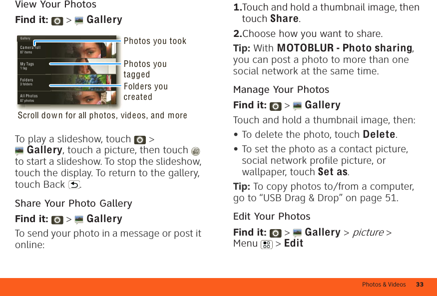 Photos &amp; Videos 33View Your PhotosFind it:   &gt;  GalleryTo play a slideshow, touch   &gt; Gallery, touch a picture, then touch  to start a slideshow. To stop the slideshow, touch the display. To return to the gallery, touch Back .Share Your Photo GalleryFind it:   &gt;  GalleryTo send your photo in a message or post it online:G a ll e r yCa m e ra roll87 ite msMy Tags1 t agF o ld e r s3 f old ersAll Photos87 photosPhotos you tookFolders you createdScroll dow n for all photos, videos, and morePhotos you tagged  1.Touch and hold a thumbnail image, then touch Share.2.Choose how you want to share.Tip: With MOTOBLUR - Photo sharing, you can post a photo to more than one social network at the same time.Manage Your PhotosFind it:   &gt;  GalleryTouch and hold a thumbnail image, then:•To delete the photo, touch Delete.•To set the photo as a contact picture, social network profile picture, or wallpaper, touch Set as.Tip: To copy photos to/from a computer, go to “USB Drag &amp; Drop” on page 51.Edit Your PhotosFind it:   &gt;  Gallery &gt; picture &gt; Menu  &gt; Edit