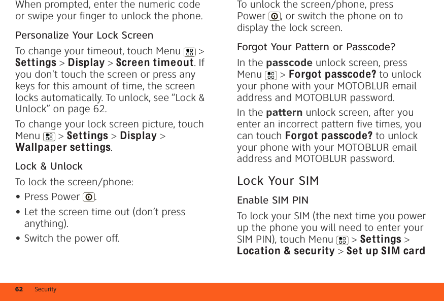 Security62When prompted, enter the numeric code or swipe your finger to unlock the phone.Personalize Your Lock ScreenTo change your timeout, touch Menu  &gt; Settings &gt; Display &gt; Screen timeout. If you don&apos;t touch the screen or press any keys for this amount of time, the screen locks automatically. To unlock, see “Lock &amp; Unlock” on page 62.To change your lock screen picture, touch Menu  &gt; Settings &gt; Display &gt; Wallpaper settings.Lock &amp; UnlockTo lock the screen/phone:•Press Power .•Let the screen time out (don’t press anything).•Switch the power off.To unlock the screen/phone, press Power , or switch the phone on to display the lock screen. Forgot Your Pattern or Passcode?In the passcode unlock screen, press Menu  &gt; Forgot passcode? to unlock your phone with your MOTOBLUR email address and MOTOBLUR password.In the pattern unlock screen, after you enter an incorrect pattern five times, you can touch Forgot passcode? to unlock your phone with your MOTOBLUR email address and MOTOBLUR password.Lock Your SIMEnable SIM PINTo lock your SIM (the next time you power up the phone you will need to enter your SIM PIN), touch Menu  &gt; Settings &gt; Location &amp; security &gt; Set up SIM card 