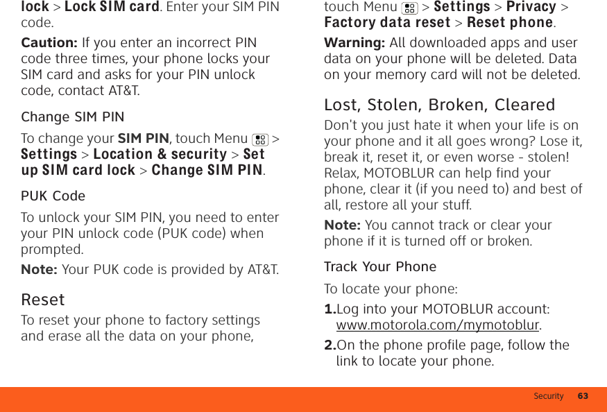 Security 63lock &gt; Lock SIM card. Enter your SIM PIN code.Caution: If you enter an incorrect PIN code three times, your phone locks your SIM card and asks for your PIN unlock code, contact AT&amp;T.Change SIM PINTo change your SIM PIN, touch Menu  &gt; Settings &gt; Location &amp; security &gt; Set up SIM card lock &gt; Change SIM PIN.PUK CodeTo unlock your SIM PIN, you need to enter your PIN unlock code (PUK code) when prompted.Note: Your PUK code is provided by AT&amp;T.ResetTo reset your phone to factory settings and erase all the data on your phone, touch Menu  &gt; Settings &gt; Privacy &gt; Factory data reset &gt; Reset phone.Warning: All downloaded apps and user data on your phone will be deleted. Data on your memory card will not be deleted.Lost, Stolen, Broken, ClearedDon&apos;t you just hate it when your life is on your phone and it all goes wrong? Lose it, break it, reset it, or even worse - stolen! Relax, MOTOBLUR can help find your phone, clear it (if you need to) and best of all, restore all your stuff.Note: You cannot track or clear your phone if it is turned off or broken.Track Your PhoneTo locate your phone:   1.Log into your MOTOBLUR account: www.motorola.com/mymotoblur.2.On the phone profile page, follow the link to locate your phone.