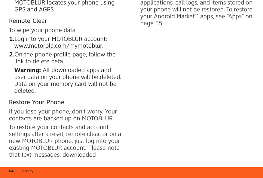 Security64MOTOBLUR locates your phone using GPS and AGPS .Remote ClearTo wipe your phone data:  1.Log into your MOTOBLUR account: www.motorola.com/mymotoblur.2.On the phone profile page, follow the link to delete data.Warning: All downloaded apps and user data on your phone will be deleted. Data on your memory card will not be deleted.Restore Your PhoneIf you lose your phone, don’t worry. Your contacts are backed up on MOTOBLUR.To restore your contacts and account settings after a reset, remote clear, or on a new MOTOBLUR phone, just log into your existing MOTOBLUR account. Please note that text messages, downloaded applications, call logs, and items stored on your phone will not be restored. To restore your Android Market™ apps, see “Apps” on page 35.