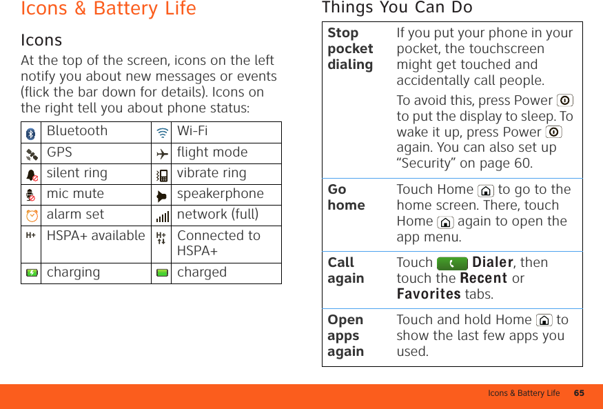 Icons &amp; Battery Life 65Icons &amp; Battery LifeIconsAt the top of the screen, icons on the left notify you about new messages or events (flick the bar down for details). Icons on the right tell you about phone status:Bluetooth Wi-FiGPS flight modesilent ring vibrate ringmic mute speakerphonealarm set  network (full)HSPA+ available Connected to HSPA+charging chargedThings You Can DoStop pocket dialingIf you put your phone in your pocket, the touchscreen might get touched and accidentally call people.To avoid this, press Power  to put the display to sleep. To wake it up, press Power  again. You can also set up “Security” on page 60.Go homeTouch Home  to go to the home screen. There, touch Home  again to open the app menu.Call againTouch  Dialer, then touch the Recent or Favorites tabs.Open apps againTouch and hold Home  to show the last few apps you used.