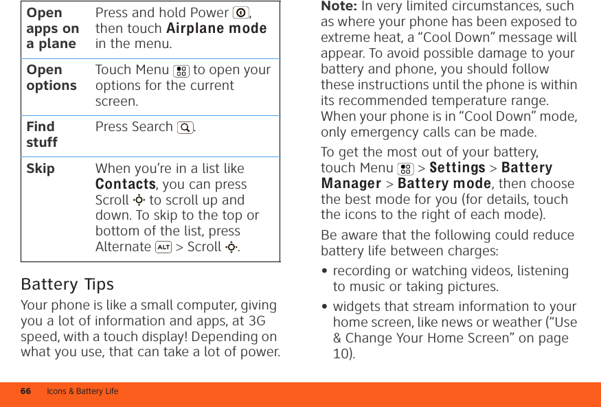 Icons &amp; Battery Life66Battery TipsYour phone is like a small computer, giving you a lot of information and apps, at 3G speed, with a touch display! Depending on what you use, that can take a lot of power.Open apps on a planePress and hold Power , then touch Airplane mode in the menu.Open optionsTouch Menu  to open your options for the current screen.Find stuffPress Search . Skip When you’re in a list like Contacts, you can press Scroll  to scroll up and down. To skip to the top or bottom of the list, press Alternate  &gt; Scroll .Note: In very limited circumstances, such as where your phone has been exposed to extreme heat, a “Cool Down” message will appear. To avoid possible damage to your battery and phone, you should follow these instructions until the phone is within its recommended temperature range. When your phone is in “Cool Down” mode, only emergency calls can be made.To get the most out of your battery, touch Menu  &gt; Settings &gt; Battery Manager &gt; Battery mode, then choose the best mode for you (for details, touch the icons to the right of each mode).Be aware that the following could reduce battery life between charges:•recording or watching videos, listening to music or taking pictures.•widgets that stream information to your home screen, like news or weather (“Use &amp; Change Your Home Screen” on page 10).