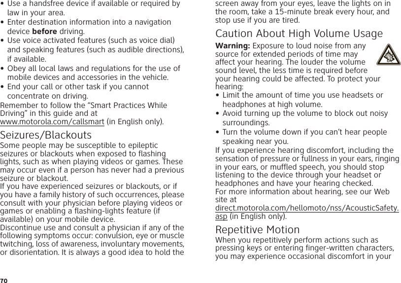 70•Use a handsfree device if available or required by law in your area.•Enter destination information into a navigation device before driving.•Use voice activated features (such as voice dial) and speaking features (such as audible directions), if available.•Obey all local laws and regulations for the use of mobile devices and accessories in the vehicle.•End your call or other task if you cannot concentrate on driving.Remember to follow the “Smart Practices While Driving” in this guide and at www.motorola.com/callsmart (in English only).Seizures/BlackoutsSome people may be susceptible to epileptic seizures or blackouts when exposed to flashing lights, such as when playing videos or games. These may occur even if a person has never had a previous seizure or blackout.If you have experienced seizures or blackouts, or if you have a family history of such occurrences, please consult with your physician before playing videos or games or enabling a flashing-lights feature (if available) on your mobile device.Discontinue use and consult a physician if any of the following symptoms occur: convulsion, eye or muscle twitching, loss of awareness, involuntary movements, or disorientation. It is always a good idea to hold the screen away from your eyes, leave the lights on in the room, take a 15-minute break every hour, and stop use if you are tired.Caution About High Volume UsageWarning: Exposure to loud noise from any source for extended periods of time may affect your hearing. The louder the volume sound level, the less time is required before your hearing could be affected. To protect your hearing:•Limit the amount of time you use headsets or headphones at high volume.•Avoid turning up the volume to block out noisy surroundings.•Turn the volume down if you can’t hear people speaking near you.If you experience hearing discomfort, including the sensation of pressure or fullness in your ears, ringing in your ears, or muffled speech, you should stop listening to the device through your headset or headphones and have your hearing checked.For more information about hearing, see our Web site at direct.motorola.com/hellomoto/nss/AcousticSafety.asp (in English only).Repetitive MotionWhen you repetitively perform actions such as pressing keys or entering finger-written characters, you may experience occasional discomfort in your 