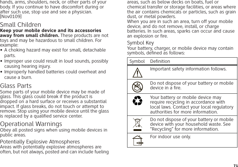 71hands, arms, shoulders, neck, or other parts of your body. If you continue to have discomfort during or after such use, stop use and see a physician.[Nov0109]Small ChildrenKeep your mobile device and its accessories away from small children. These products are not toys and may be hazardous to small children. For example:•A choking hazard may exist for small, detachable parts.•Improper use could result in loud sounds, possibly causing hearing injury.•Improperly handled batteries could overheat and cause a burn.Glass PartsSome parts of your mobile device may be made of glass. This glass could break if the product is dropped on a hard surface or receives a substantial impact. If glass breaks, do not touch or attempt to remove. Stop using your mobile device until the glass is replaced by a qualified service center.Operational WarningsObey all posted signs when using mobile devices in public areas.Potentially Explosive AtmospheresAreas with potentially explosive atmospheres are often, but not always, posted and can include fueling areas, such as below decks on boats, fuel or chemical transfer or storage facilities, or areas where the air contains chemicals or particles, such as grain dust, or metal powders.When you are in such an area, turn off your mobile device, and do not remove, install, or charge batteries. In such areas, sparks can occur and cause an explosion or fire.Symbol KeyYour battery, charger, or mobile device may contain symbols, defined as follows:Symbol DefinitionImportant safety information follows.Do not dispose of your battery or mobile device in a fire.Your battery or mobile device may require recycling in accordance with local laws. Contact your local regulatory authorities for more information.Do not dispose of your battery or mobile device with your household waste. See “Recycling” for more information.For indoor use only.032374o032376o032375o