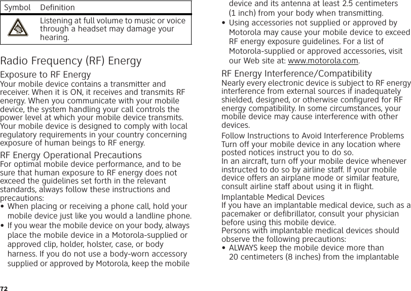 72Radio Frequency (RF) EnergyExposure to RF EnergyYour mobile device contains a transmitter and receiver. When it is ON, it receives and transmits RF energy. When you communicate with your mobile device, the system handling your call controls the power level at which your mobile device transmits.Your mobile device is designed to comply with local regulatory requirements in your country concerning exposure of human beings to RF energy.RF Energy Operational PrecautionsFor optimal mobile device performance, and to be sure that human exposure to RF energy does not exceed the guidelines set forth in the relevant standards, always follow these instructions and precautions:•When placing or receiving a phone call, hold your mobile device just like you would a landline phone.•If you wear the mobile device on your body, always place the mobile device in a Motorola-supplied or approved clip, holder, holster, case, or body harness. If you do not use a body-worn accessory supplied or approved by Motorola, keep the mobile Listening at full volume to music or voice through a headset may damage your hearing.Symbol Definition device and its antenna at least 2.5 centimeters (1 inch) from your body when transmitting.•Using accessories not supplied or approved by Motorola may cause your mobile device to exceed RF energy exposure guidelines. For a list of Motorola-supplied or approved accessories, visit our Web site at: www.motorola.com.RF Energy Interference/CompatibilityNearly every electronic device is subject to RF energy interference from external sources if inadequately shielded, designed, or otherwise configured for RF energy compatibility. In some circumstances, your mobile device may cause interference with other devices.Follow Instructions to Avoid Interference ProblemsTurn off your mobile device in any location where posted notices instruct you to do so.In an aircraft, turn off your mobile device whenever instructed to do so by airline staff. If your mobile device offers an airplane mode or similar feature, consult airline staff about using it in flight.Implantable Medical DevicesIf you have an implantable medical device, such as a pacemaker or defibrillator, consult your physician before using this mobile device.Persons with implantable medical devices should observe the following precautions:•ALWAYS keep the mobile device more than 20 centimeters (8 inches) from the implantable 