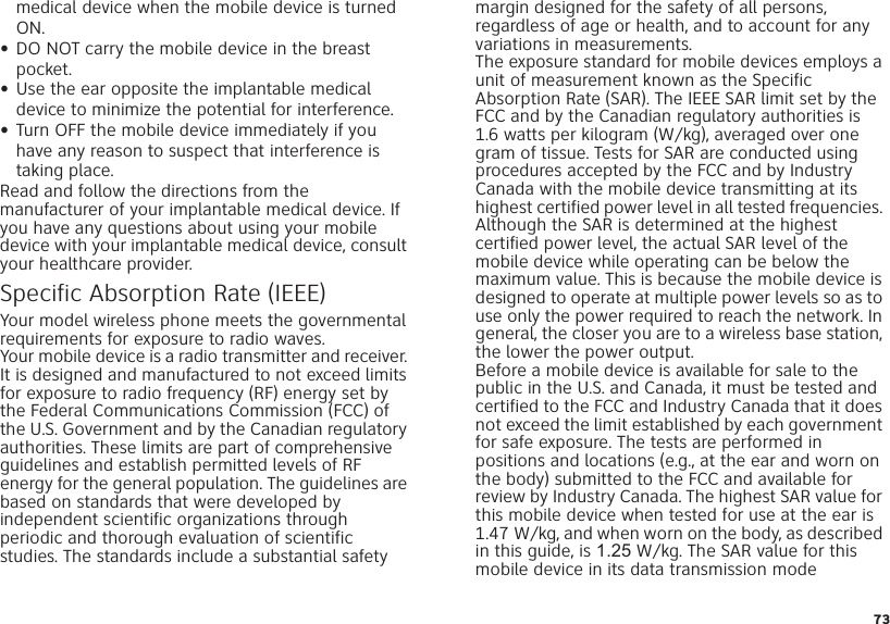 73medical device when the mobile device is turned ON.•DO NOT carry the mobile device in the breast pocket.•Use the ear opposite the implantable medical device to minimize the potential for interference.•Turn OFF the mobile device immediately if you have any reason to suspect that interference is taking place.Read and follow the directions from the manufacturer of your implantable medical device. If you have any questions about using your mobile device with your implantable medical device, consult your healthcare provider.Specific Absorption Rate (IEEE)SAR (IEEE )Your model wireless phone meets the governmental requirements for exposure to radio waves.Your mobile device is a radio transmitter and receiver. It is designed and manufactured to not exceed limits for exposure to radio frequency (RF) energy set by the Federal Communications Commission (FCC) of the U.S. Government and by the Canadian regulatory authorities. These limits are part of comprehensive guidelines and establish permitted levels of RF energy for the general population. The guidelines are based on standards that were developed by independent scientific organizations through periodic and thorough evaluation of scientific studies. The standards include a substantial safety margin designed for the safety of all persons, regardless of age or health, and to account for any variations in measurements.The exposure standard for mobile devices employs a unit of measurement known as the Specific Absorption Rate (SAR). The IEEE SAR limit set by the FCC and by the Canadian regulatory authorities is 1.6 watts per kilogram (W/kg), averaged over one gram of tissue. Tests for SAR are conducted using procedures accepted by the FCC and by Industry Canada with the mobile device transmitting at its highest certified power level in all tested frequencies. Although the SAR is determined at the highest certified power level, the actual SAR level of the mobile device while operating can be below the maximum value. This is because the mobile device is designed to operate at multiple power levels so as to use only the power required to reach the network. In general, the closer you are to a wireless base station, the lower the power output.Before a mobile device is available for sale to the public in the U.S. and Canada, it must be tested and certified to the FCC and Industry Canada that it does not exceed the limit established by each government for safe exposure. The tests are performed in positions and locations (e.g., at the ear and worn on the body) submitted to the FCC and available for review by Industry Canada. The highest SAR value for this mobile device when tested for use at the ear is 1.47 W/kg, and when worn on the body, as described in this guide, is 1.25 W/kg. The SAR value for this mobile device in its data transmission mode 