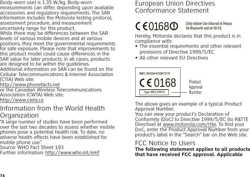 74(body-worn use) is 1.35 W/kg. Body-worn measurements can differ, depending upon available accessories and regulatory requirements. The SAR information includes the Motorola testing protocol, assessment procedure, and measurement uncertainty range for this product.While there may be differences between the SAR levels of various mobile devices and at various positions, they meet the governmental requirements for safe exposure. Please note that improvements to this product model could cause differences in the SAR value for later products; in all cases, products are designed to be within the guidelines.Additional information on SAR can be found on the Cellular Telecommunications &amp; Internet Association (CTIA) Web site:http://www.phonefacts.netor the Canadian Wireless Telecommunications Association (CWTA) Web site:http://www.cwta.caInformation from the World Health OrganizationWHO Inf ormation“A large number of studies have been performed over the last two decades to assess whether mobile phones pose a potential health risk. To date, no adverse health effects have been established for mobile phone use.”Source: WHO Fact Sheet 193Further information: http://www.who.int/emfEuropean Union Directives Conformance StatementEU Co nformanceHereby, Motorola declares that this product is in compliance with:•The essential requirements and other relevant provisions of Directive 1999/5/EC•All other relevant EU DirectivesThe above gives an example of a typical Product Approval Number.You can view your product’s Declaration of Conformity (DoC) to Directive 1999/5/EC (to R&amp;TTE Directive) at www.motorola.com/rtte. To find your DoC, enter the Product Approval Number from your product’s label in the “Search” bar on the Web site.FCC Notice to UsersFCC NoticeThe following statement applies to all products that have received FCC approval. Applicable [Only Indoor Use Allowed In Francefor Bluetooth and/or Wi-Fi]01680168 Product Approval Number